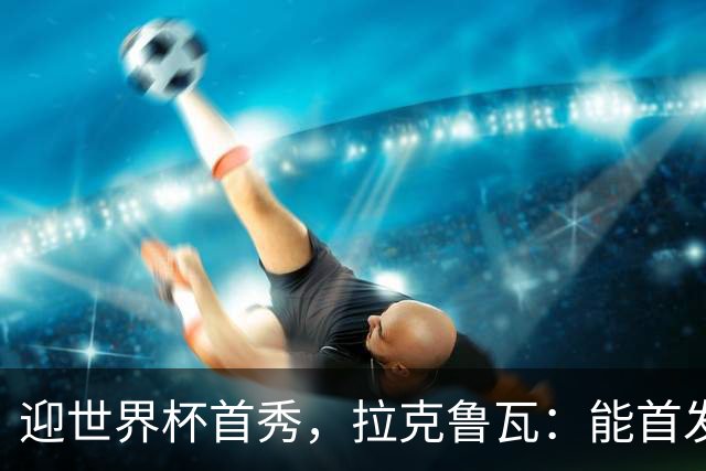 迎世界杯首秀，拉克鲁瓦：能首发并高唱《马赛曲》，感觉非常美妙